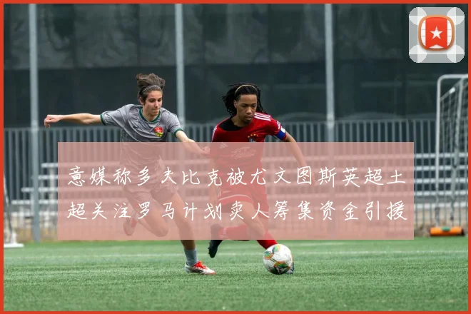 意媒称多夫比克被尤文图斯英超土超关注罗马计划卖人筹集资金引援