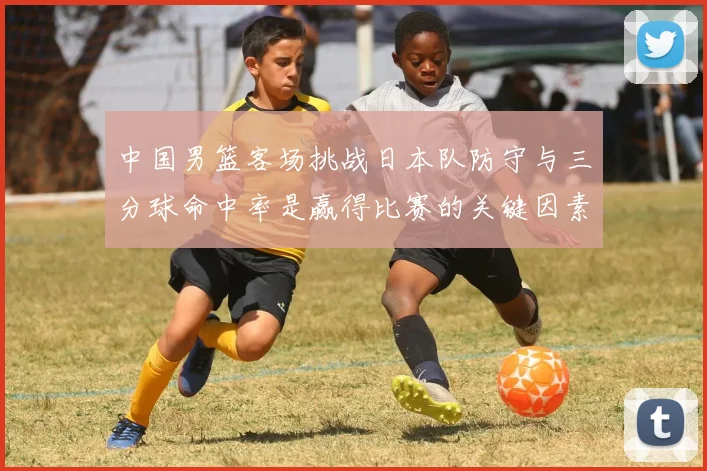 中国男篮客场挑战日本队防守与三分球命中率是赢得比赛的关键因素