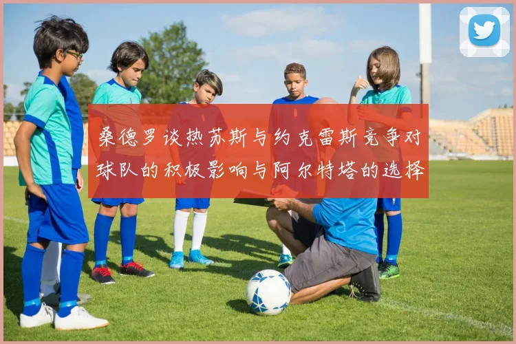 桑德罗谈热苏斯与约克雷斯竞争对球队的积极影响与阿尔特塔的选择难题