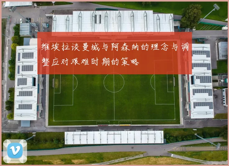 维埃拉谈曼城与阿森纳的理念与调整应对艰难时期的策略