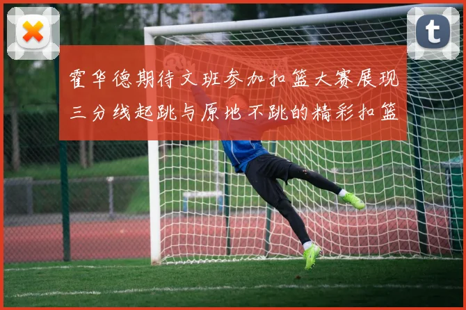 霍华德期待文班参加扣篮大赛展现三分线起跳与原地不跳的精彩扣篮技巧