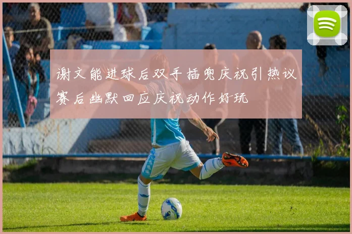 谢文能进球后双手插兜庆祝引热议赛后幽默回应庆祝动作好玩