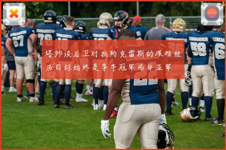 塔帅谈后卫对抗约克雷斯的艰难经历目标始终是争夺冠军而非亚军