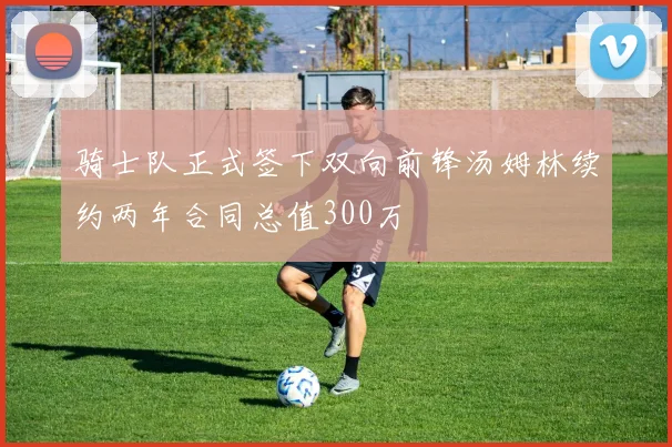 骑士队正式签下双向前锋汤姆林续约两年合同总值300万