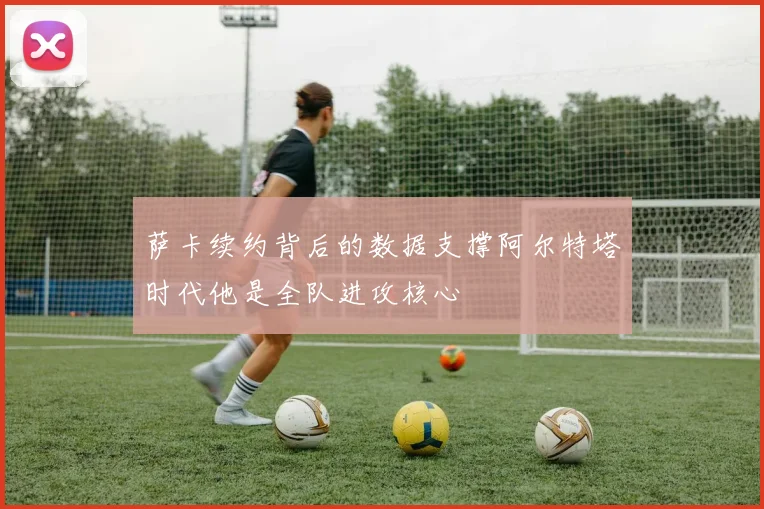 萨卡续约背后的数据支撑阿尔特塔时代他是全队进攻核心