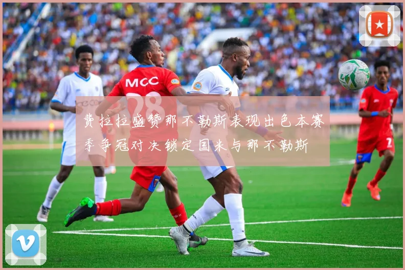 费拉拉盛赞那不勒斯表现出色本赛季争冠对决锁定国米与那不勒斯