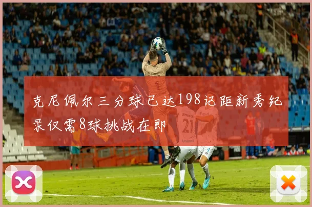 克尼佩尔三分球已达198记距新秀纪录仅需8球挑战在即