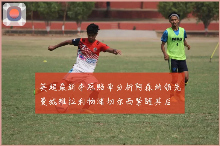 英超最新夺冠赔率分析阿森纳领先曼城维拉利物浦切尔西紧随其后