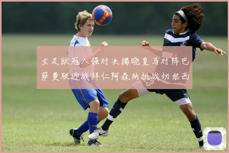 女足欧冠八强对决揭晓皇马对阵巴萨曼联迎战拜仁阿森纳挑战切尔西
