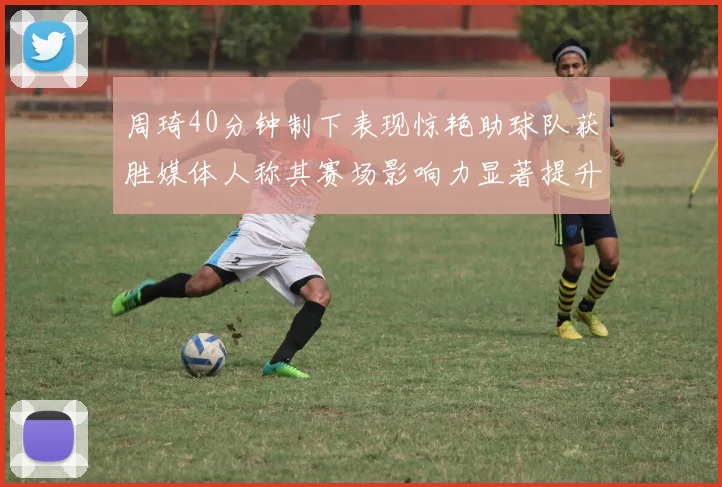 周琦40分钟制下表现惊艳助球队获胜媒体人称其赛场影响力显著提升