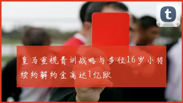 皇马重视青训战略与多位16岁小将续约解约金高达1亿欧