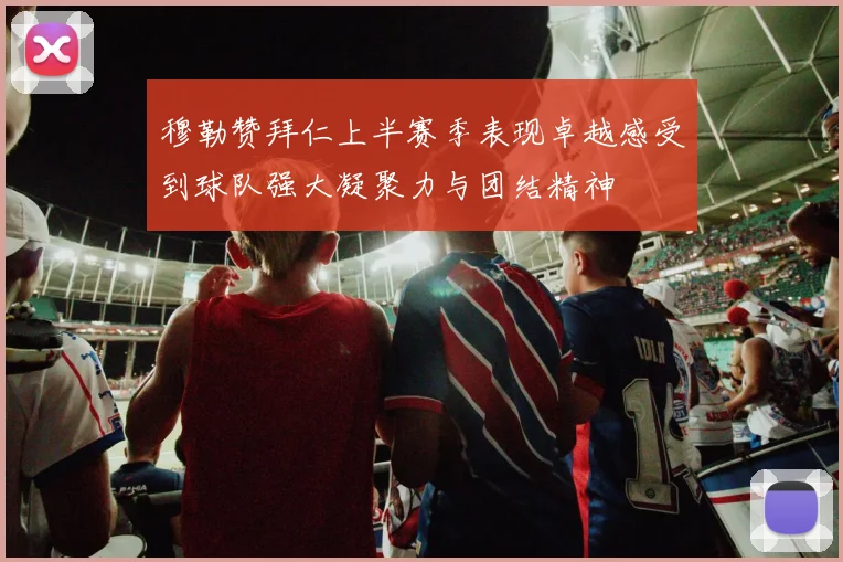 穆勒赞拜仁上半赛季表现卓越感受到球队强大凝聚力与团结精神