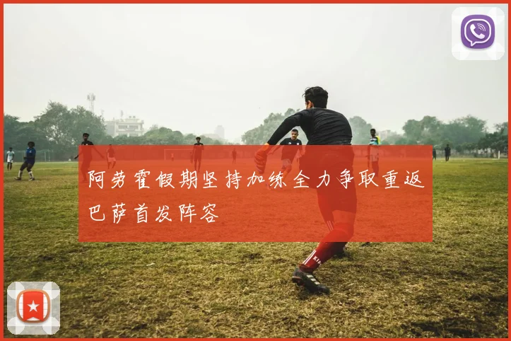 阿劳霍假期坚持加练全力争取重返巴萨首发阵容