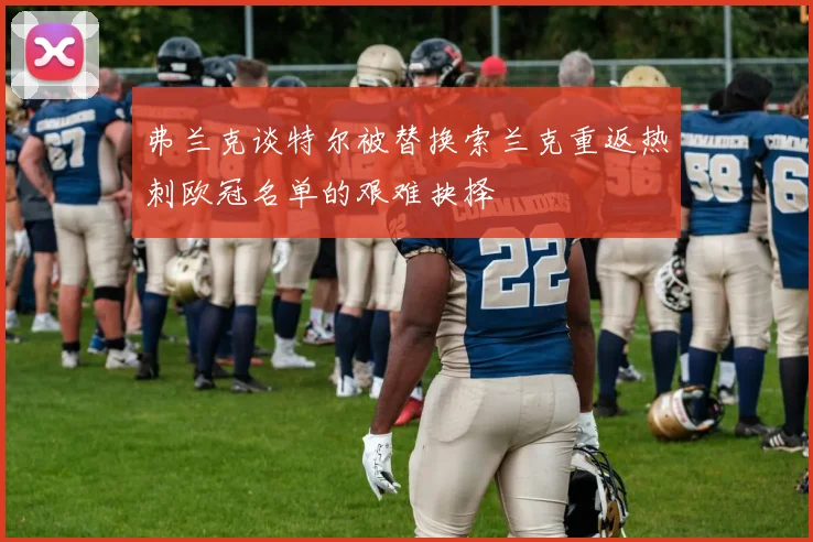 弗兰克谈特尔被替换索兰克重返热刺欧冠名单的艰难抉择