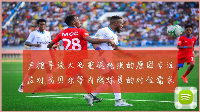 卢指导谈大洛重返轮换的原因专注应对戈贝尔等内线球员的对位需求调整