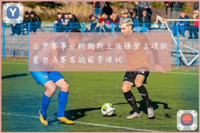 法甲赛事分析朗斯主场强势击退欧塞尔马赛客战前景堪忧