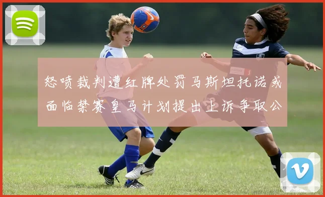 怒喷裁判遭红牌处罚马斯坦托诺或面临禁赛皇马计划提出上诉争取公正处理