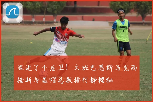 混进了个后卫！文班巴恩斯马克西抢断与盖帽总数排行榜揭秘