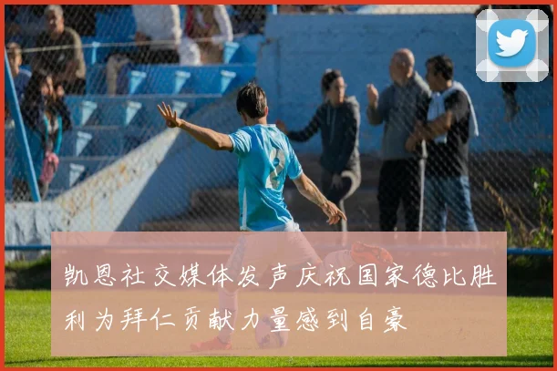 凯恩社交媒体发声庆祝国家德比胜利为拜仁贡献力量感到自豪