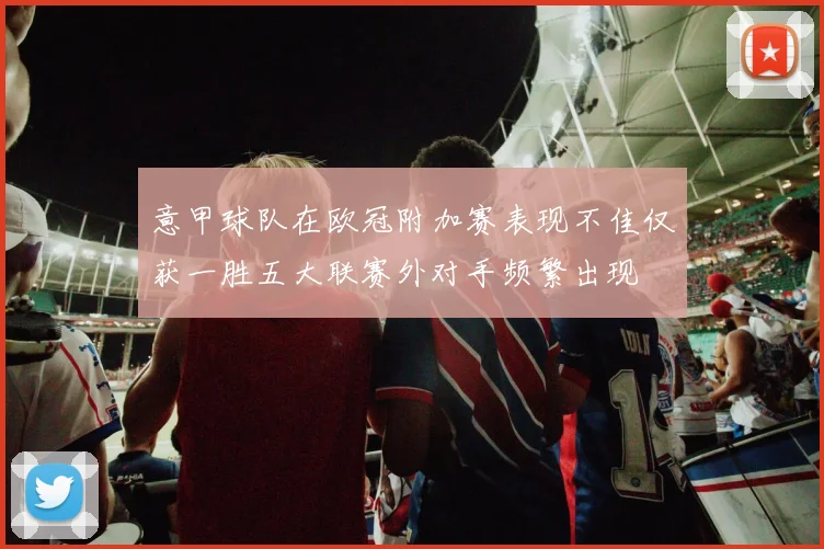 意甲球队在欧冠附加赛表现不佳仅获一胜五大联赛外对手频繁出现
